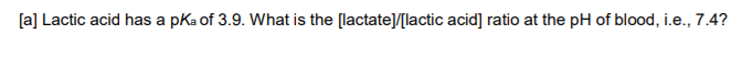 Lactic acid has a pKa of 3.9. What is the [lactate]/[lactic acid] ratio at the pH of blood, i.e., 7.4?

