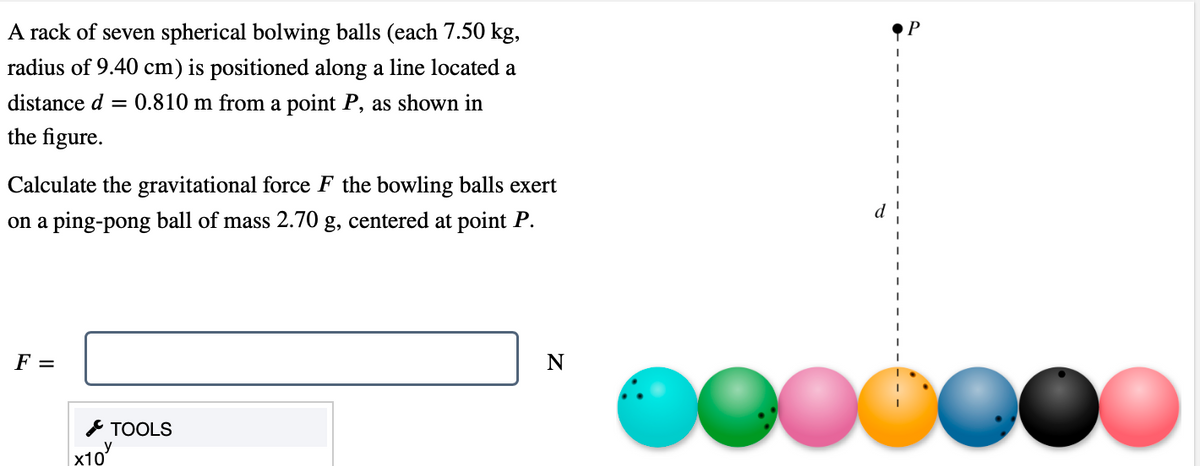 A rack of seven spherical bolwing balls (each 7.50 kg,
radius of 9.40 cm) is positioned along a line located a
distance d = 0.810 m from a point P, as shown in
the figure.
Calculate the gravitational force F the bowling balls exert
on a ping-pong ball of mass 2.70 g, centered at point P.
F =
TOOLS
y
X10
N
OOOO