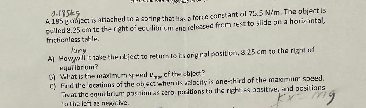 any form
0.185k9
A 185 g object is attached to a spring that has a force constant of 75.5 N/m. The object is
pulled 8.25 cm to the right of equilibrium and released from rest to slide on a horizontal,
frictionless table.
long
A) How will it take the object to return to its original position, 8.25 cm to the right of
equilibrium?
B) What is the maximum speed Vmax of the object?
C)
Find the locations of the object when its velocity is one-third of the maximum speed.
Treat the equilibrium position as zero, positions to the right as positive, and positions
to the left as negative.
tiong