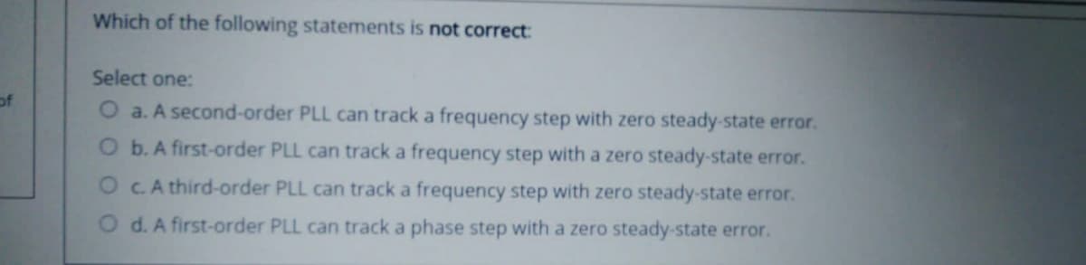 Which of the following statements is not correct:
Select one:
of
a. A second-order PLL can track a frequency step with zero steady-state error.
O b. A first-order PLL can track a frequency step with a zero steady-state error.
O C.A third-order PLL can track a frequency step with zero steady-state error.
O d. A first-order PLL can track a phase step with a zero steady-state error.

