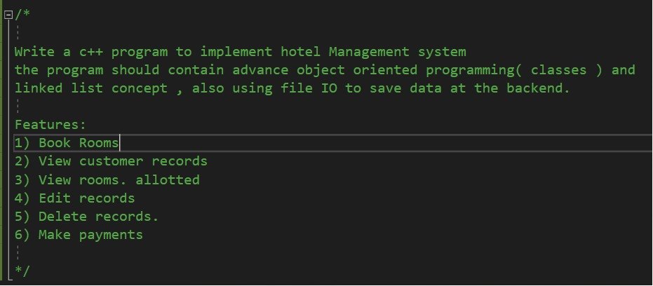 *
Write a c++ program to implement hotel Management system
the program should contain advance object oriented programming( classes ) and
linked list concept , also using file IO to save data at the backend.
Features:
1) Book Rooms
2) View customer records
3) View rooms. allotted
4) Edit records
5) Delete records.
6) Make payments
*/
