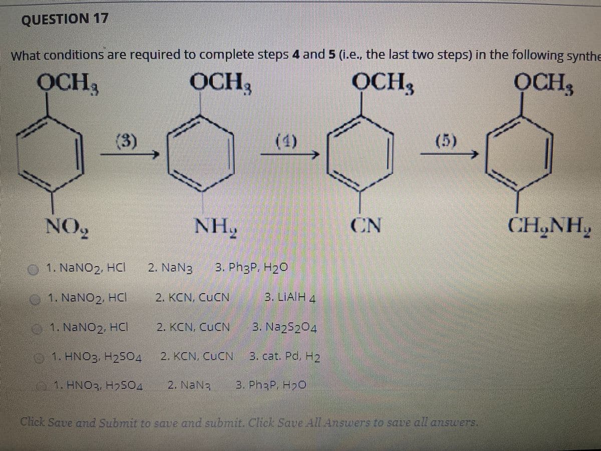 QUESTION 17
What conditions are required to complete steps 4 and 5 (1.e. the last two steps) in the following synthe
OCH,
OCH,
OCH,
OCH,
(3)
(1)
(5)
NO,
NH2
CN
CH,NH,
1. NaNO2, HCI
2. NaN3
3. Ph3P, H20
01. NaNO2, HCI
2. KCN, CUCN
3. LIAIH 4
01. NaNO2, HCI
2. KCN, CUCN
3. Na25204
1. HNO3 H2504
2. KCN, CUCN
3. cat. Pd, H2
1.HNO3, H9S04
2. NaN3
3. Ph3P, H>O
Clhick Save and Submit to ave and submit. Chck Saye All Ansuers to save all answers.
