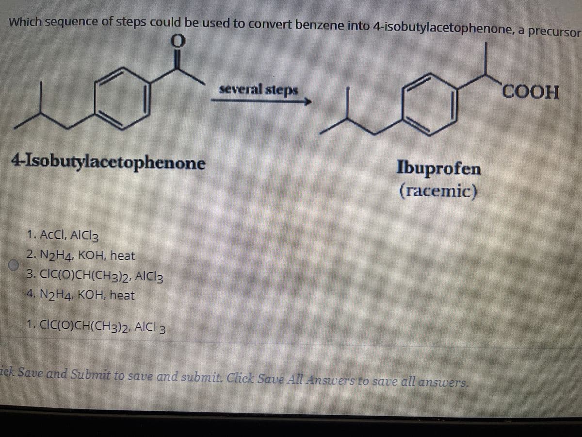 Which sequence of steps could be used to convert benzene into 4-isobutylacetophenone, a precursor
several steps
COOH
Ibuprofen
(racemic)
4-Isobutylacetophenone
1. ACCI, AICI3
2. N2H4. КОН, heat
3. CIC(O)CH(CH3)2. AICI3
4. N2H4, КОН, heat
1.clc(0)CH(CH3)2. AICI 3
tck Save and Submit to sque and submit. Click Save All Ansuers to save all answers.
