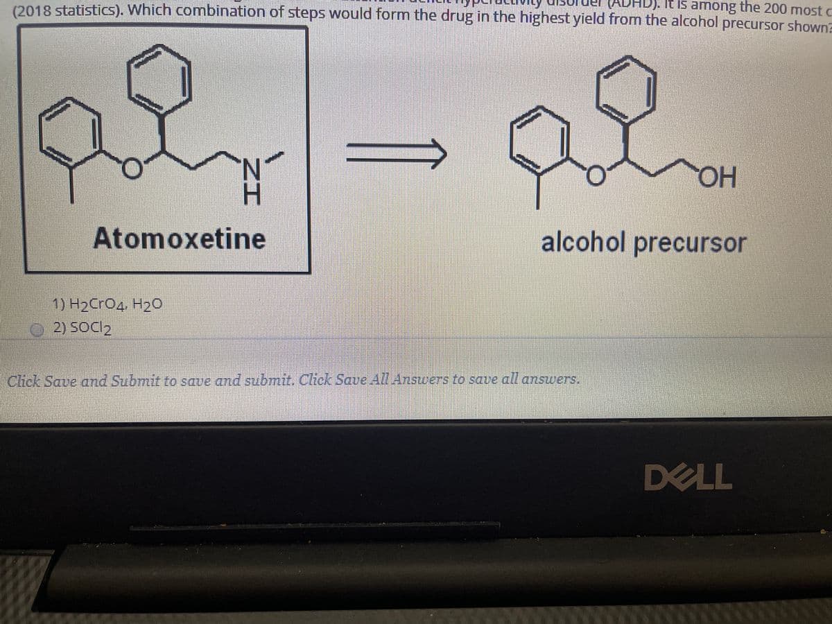(2018 statistis). Which combination of steps would form the drug in the highest yield from the alcohol precursor shown?
ADHD). It is among the 200 most c
HO.
Atomoxetine
alcohol precursor
1) Н2СгОд Н2о
2) SOCI2
Cick Save and Submit to save and submit. Click Save AllAnswers to sae all answers.
DELL
