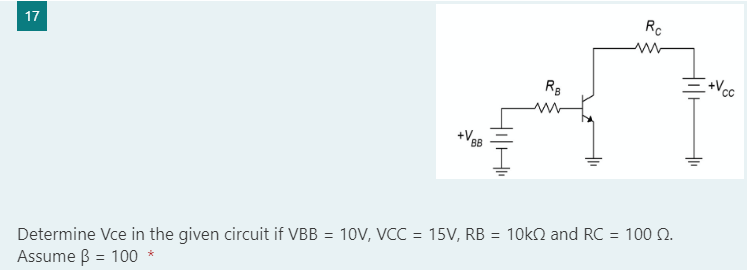 17
RB
+V₁
BB
Determine Vce in the given circuit if VBB = 10V, VCC = 15V, RB = 10k and RC = 100 2.
Assume ß = 100 *
Rc
CC