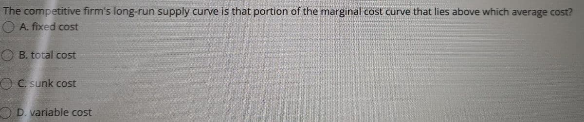 The competitive firm's long-run supply curve is that portion of the marginal cost curve that lies above which average cost?
A. fixed cost
B. total cost
OC. sunk cost
O D. variable cost
