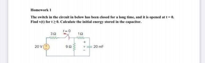 Homework I
The switch in the circuit in below has been closed for a long time, and it is opened at t= 0.
Find v(t) for t 20. Calculate the initial energy stored in the capacitor.
t-0
30
10
ww
20 V
20 mF
