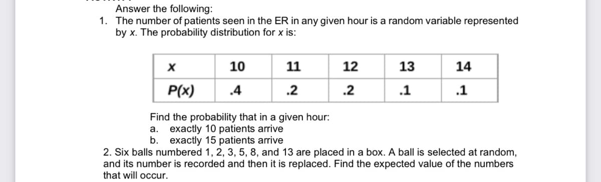 Answer the following:
1. The number of patients seen in the ER in any given hour is a random variable represented
by x. The probability distribution for x is:
10
11
12
13
14
P(x)
.4
.2
.2
.1
.1
Find the probability that in a given hour:
a. exactly 10 patients arrive
b. exactly 15 patients arrive
2. Six balls numbered 1, 2, 3, 5, 8, and 13 are placed in a box. A ball is selected at random,
and its number is recorded and then it is replaced. Find the expected value of the numbers
that will occur.
