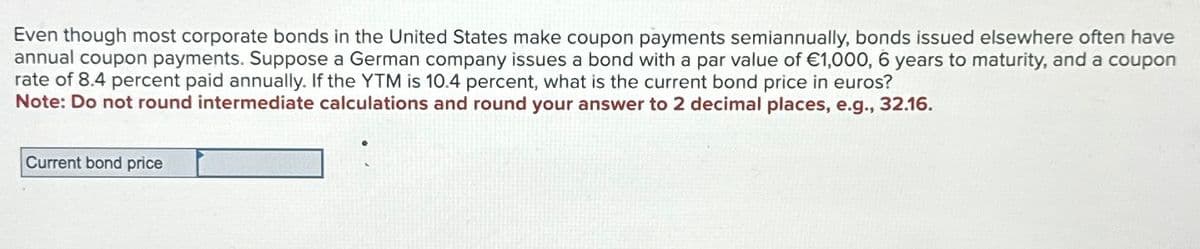 Even though most corporate bonds in the United States make coupon payments semiannually, bonds issued elsewhere often have
annual coupon payments. Suppose a German company issues a bond with a par value of €1,000, 6 years to maturity, and a coupon
rate of 8.4 percent paid annually. If the YTM is 10.4 percent, what is the current bond price in euros?
Note: Do not round intermediate calculations and round your answer to 2 decimal places, e.g., 32.16.
Current bond price
