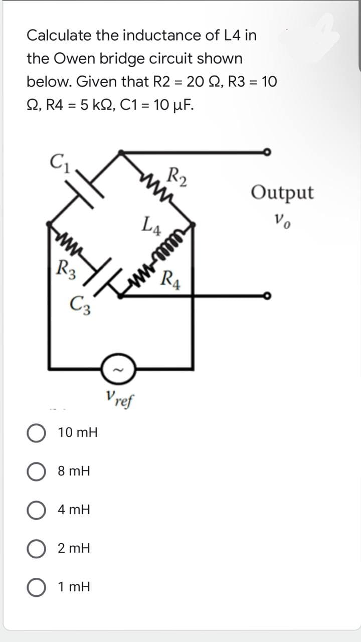 Calculate the inductance of L4 in
the Owen bridge circuit shown
below. Given that R2 = 20 S2, R3 = 10
Ω, R4 = 5 ΚΩ, C1 = 10 μF.
C₁
R3
C3
10 mH
8 mH
4 mH
O 2 mH
O 1mH
Vref
www
LA
www.mm
R₁
Output
Vo