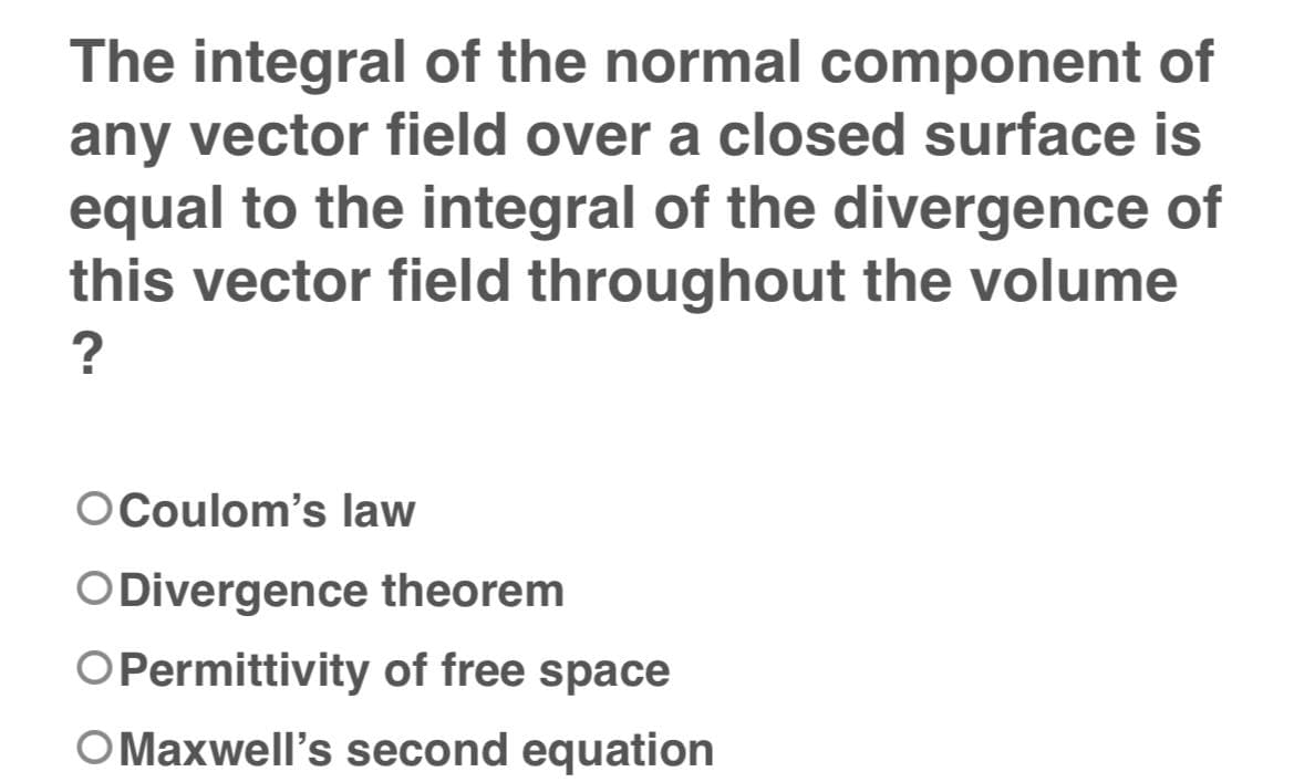 The integral of the normal component of
any vector field over a closed surface is
equal to the integral of the divergence of
this vector field throughout the volume
?
O Coulom's law
O Divergence theorem
OPermittivity of free space
O Maxwell's second equation