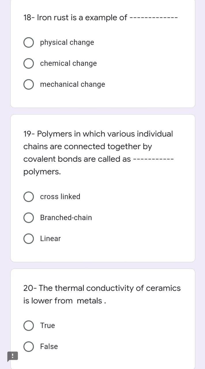 18- Iron rust is a example of
physical change
chemical change
mechanical change
19- Polymers in which various individual
chains are connected together by
covalent bonds are called as
polymers.
cross linked
Branched-chain
Linear
20- The thermal conductivity of ceramics
is lower from metals.
True
False