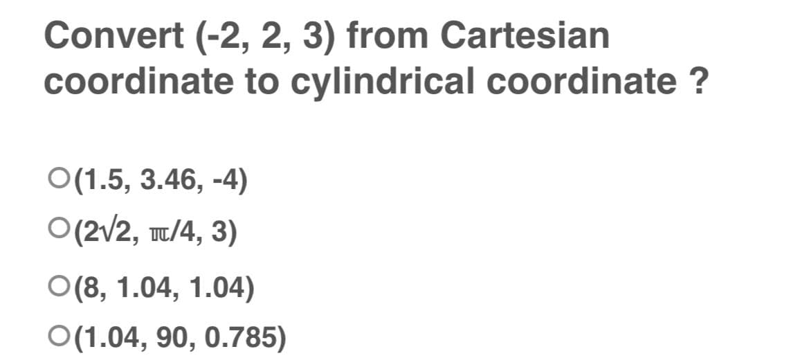 Convert (-2, 2, 3) from Cartesian
coordinate to cylindrical coordinate ?
O(1.5, 3.46,-4)
O(2√2, T/4, 3)
O(8, 1.04, 1.04)
O(1.04, 90, 0.785)