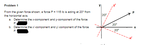 Problem 1
From the given force shown, a force P = 115 Ilb is acting at 20° from
the horizontal axis.
20
a. Determine the x-component and y-component of the force
P.
20°
b. Determine the x'-component and y'-component of the force
P.
20°
