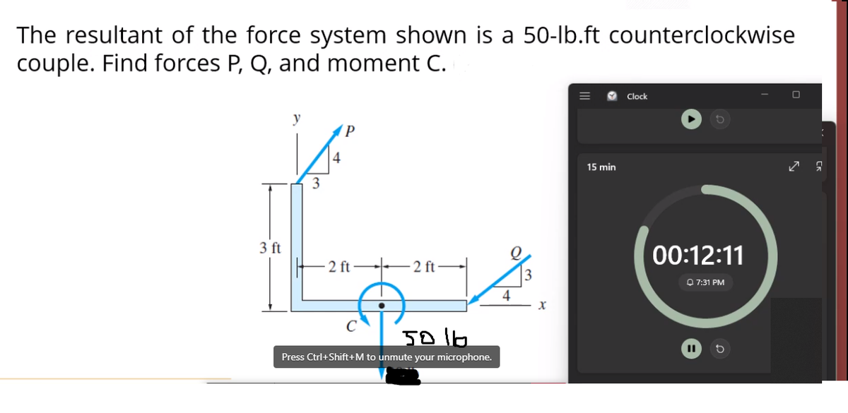 The resultant of the force system shown is a 50-lb.ft counterclockwise
couple. Find forces P, Q, and moment C.
Clock
y
P
4
15 min
3
3 ft
00:12:11
2 ft–
2 ft
O 7:31 PM
4
Press Ctrl+Shift+M to unmute your microphone.
