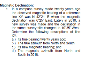 Magnetic Declination:
1. In a compass survey made twenty years ago
the observed magnetic bearing of a reference
line XY was N 42'21' E when the magnetic
declination was 6*25' East. Lately in 2018, a
new survey was made and the declination in
the same survey site changed to 10'35' West.
Determine the following descriptions of line
XY:
a.) Its true bearing twenty years ago;
b.) The true azimuth from North and South;
c.) Its new magnetic bearing; and
d.) The magnetic azimuth from North and
South in 2018.
