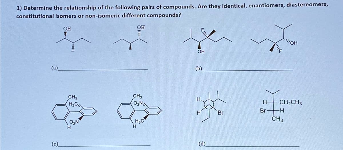 1) Determine the relationship of the following pairs of compounds. Are they identical, enantiomers, diastereomers,
constitutional isomers or non-isomeric different compounds?
OH
OH
(a)
(c)
OH
€
CH3
H-
CH3
H3Cl
O₂N
Br
CH2CH3
H
H
Br
CH3
H3C
O₂N
H
H
(d)