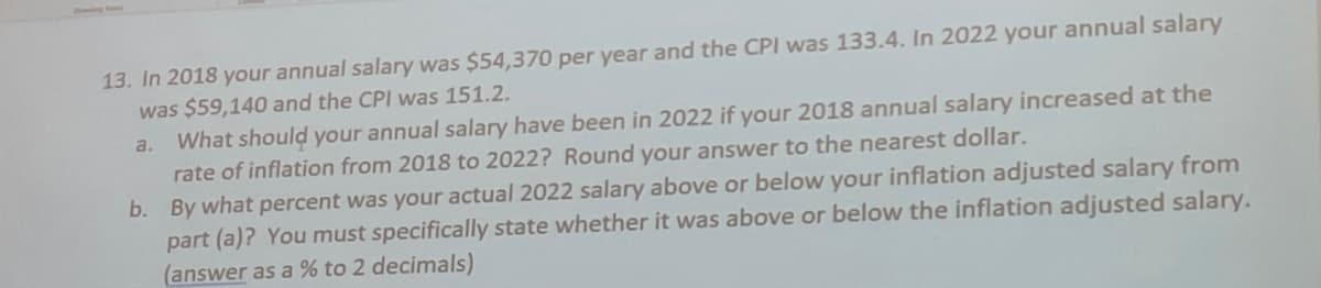 13. In 2018 your annual salary was $54,370 per year and the CPI was 133.4. In 2022 your annual salary
was $59,140 and the CPI was 151.2.
a. What should your annual salary have been in 2022 if your 2018 annual salary increased at the
rate of inflation from 2018 to 2022? Round your answer to the nearest dollar.
b. By what percent was your actual 2022 salary above or below your inflation adjusted salary from
part (a)? You must specifically state whether it was above or below the inflation adjusted salary.
(answer as a % to 2 decimals)