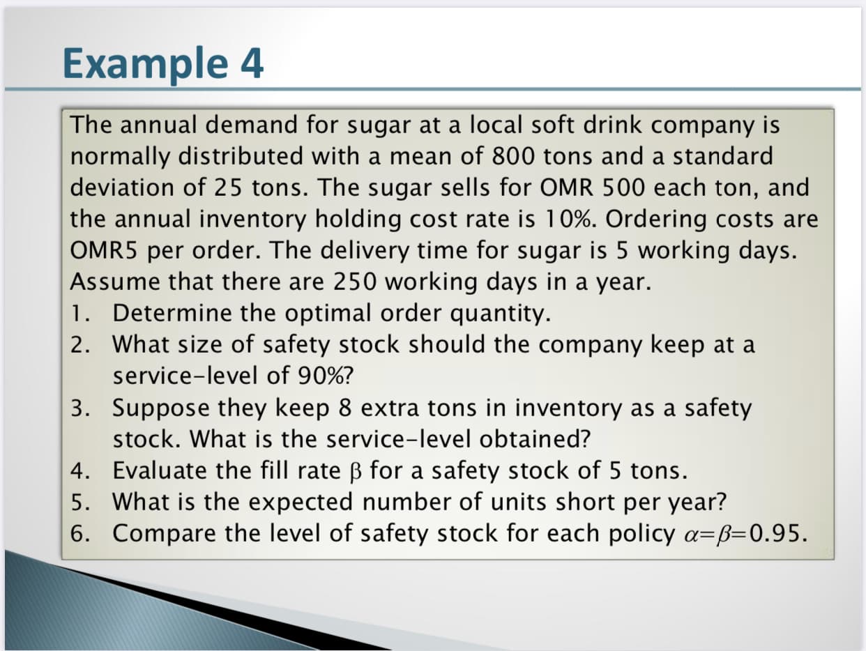 The annual demand for sugar at a local soft drink company is
normally distributed with a mean of 800 tons and a standard
deviation of 25 tons. The sugar sells for OMR 500 each ton, and
the annual inventory holding cost rate is 10%. Ordering costs are
OMR5 per order. The delivery time for sugar is 5 working days.
Assume that there are 250 working days in a year.
1. Determine the optimal order quantity.
2. What size of safety stock should the company keep at a
service-level of 90%?
3. Suppose they keep 8 extra tons in inventory as a safety
stock. What is the service-level obtained?

