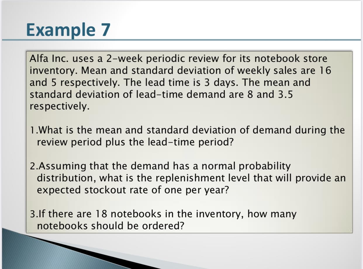 Alfa Inc. uses a 2-week periodic review for its notebook store
inventory. Mean and standard deviation of weekly sales are 16
and 5 respectively. The lead time is 3 days. The mean and
standard deviation of lead-time demand are 8 and 3.5
respectively.
1.What is the mean and standard deviation of demand during the
review period plus the lead-time period?
2.Assuming that the demand has a normal probability
distribution, what is the replenishment level that will provide an
expected stockout rate of one per year?
3.lf there are 18 notebooks in the inventory, how many
notebooks should be ordered?
