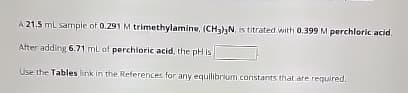 A 21.5 mL sample of 0.291 M trimethylamine, (CH3)3N, is titrated with 0.399 M perchloric acid.
After adding 6.71 mL of perchloric acid, the pH is
Use the Tables link in the References for any equilibrium constants that are required.