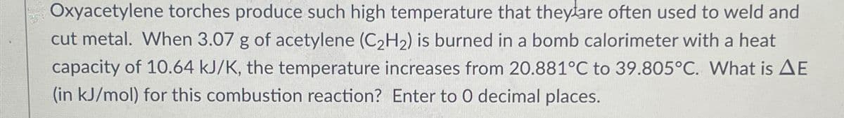 Oxyacetylene torches produce such high temperature that they are often used to weld and
cut metal. When 3.07 g of acetylene (C₂H₂) is burned in a bomb calorimeter with a heat
capacity of 10.64 kJ/K, the temperature increases from 20.881°C to 39.805°C. What is AE
(in kJ/mol) for this combustion reaction? Enter to O decimal places.