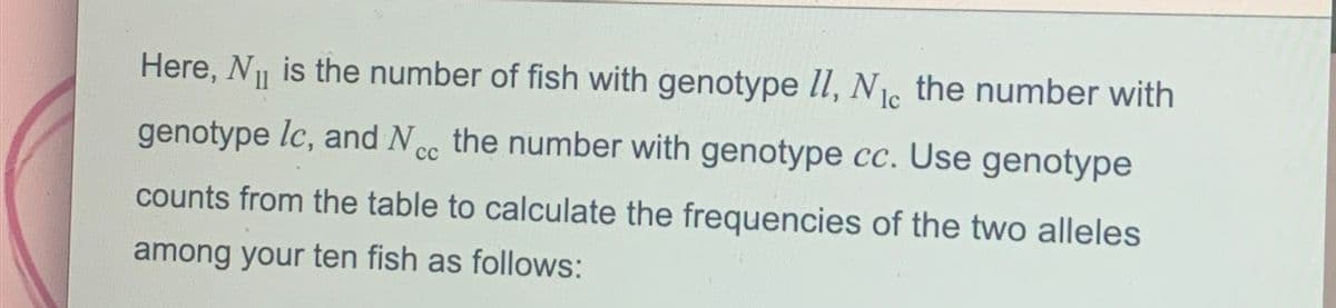 Here, N₁ is the number of fish with genotype II, N₁c the number with
genotype lc, and Ncc the number with genotype cc. Use genotype
сс
counts from the table to calculate the frequencies of the two alleles
among your ten fish as follows: