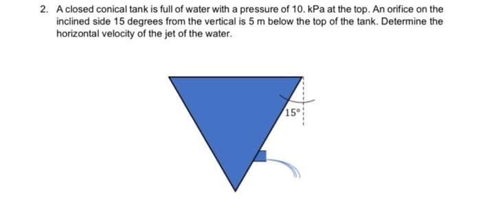 2. A closed conical tank is full of water with a pressure of 10. kPa at the top. An orifice on the
inclined side 15 degrees from the vertical is 5 m below the top of the tank. Determine the
horizontal velocity of the jet of the water.
15
