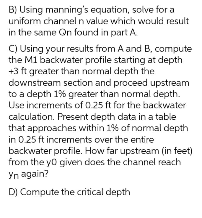 B) Using manning's equation, solve for a
uniform channel n value which would result
in the same Qn found in part A.
C) Using your results from A and B, compute
the M1 backwater profile starting at depth
+3 ft greater than normal depth the
downstream section and proceed upstream
to a depth 1% greater than normal depth.
Use increments of 0.25 ft for the backwater
calculation. Present depth data in a table
that approaches within 1% of normal depth
in 0.25 ft increments over the entire
backwater profile. How far upstream (in feet)
from the yo given does the channel reach
Yn again?
D) Compute the critical depth
