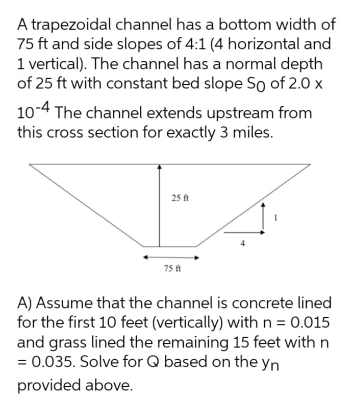 A trapezoidal channel has a bottom width of
75 ft and side slopes of 4:1 (4 horizontal and
1 vertical). The channel has a normal depth
of 25 ft with constant bed slope So of 2.0 x
10-4 The channel extends upstream from
this cross section for exactly 3 miles.
25 ft
75 ft
A) Assume that the channel is concrete lined
for the first 10 feet (vertically) with n = 0.015
and grass lined the remaining 15 feet with n
= 0.035. Solve for Q based on the yn
%3D
provided above.
