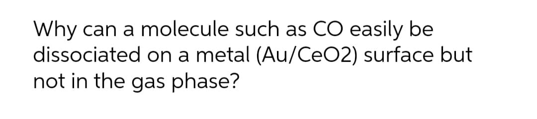 Why can a molecule such as CO easily be
dissociated on a metal (Au/CeO2) surface but
not in the gas phase?
