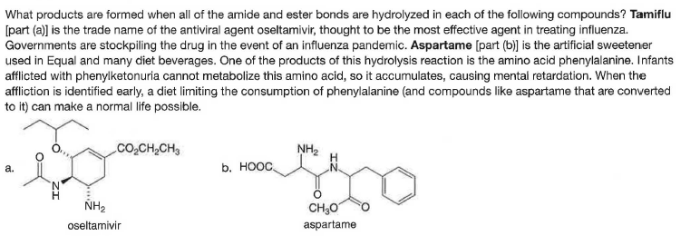 What products are formed when all of the amide and ester bonds are hydrolyzed in each of the following compounds? Tamiflu
[part (a)] is the trade name of the antiviral agent oseltamivir, thought to be the most effective agent in treating influenza.
Governments are stockpiling the drug in the event of an influenza pandemic. Aspartame [part (b) is the artificial sweetener
used in Equal and many diet beverages. One of the products of this hydrolysis reaction is the amino acid phenylalanine. Infants
afflicted with phenylketonuria cannot metabolize this amino acid, so it accumulates, causing mental retardation. When the
affliction is identified early, a diet limiting the consumption of phenylalanine (and compounds like aspartame that are converted
to it) can make a normal life possible.
Co,CH,CH3
NH2
b. HOOC.
NH2
CH,0
oseltamivir
aspartame
