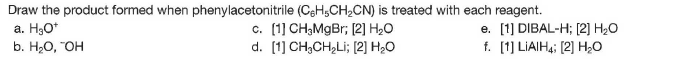 Draw the product formed when phenylacetonitrile (CeH,CH2CN) is treated with each reagent.
a. H3O*
b. H,О, "ОН
c. (1] CH3MGB3; [2] H20
d. [1] CH;CH,Li; [2] H20
e. [1] DIBAL-H; [2] H2O
f. [1] LIAIH4; [2] H;O
