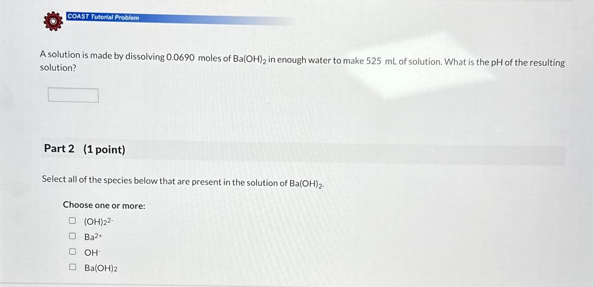 COAST Tutorial Problem
A solution is made by dissolving 0.0690 moles of Ba(OH)2 in enough water to make 525 mL of solution. What is the pH of the resulting
solution?
Part 2 (1 point)
Select all of the species below that are present in the solution of Ba(OH)2.
Choose one or more:
(OH)22-
☐ Ba²+
□ OH-
Ba(OH)2