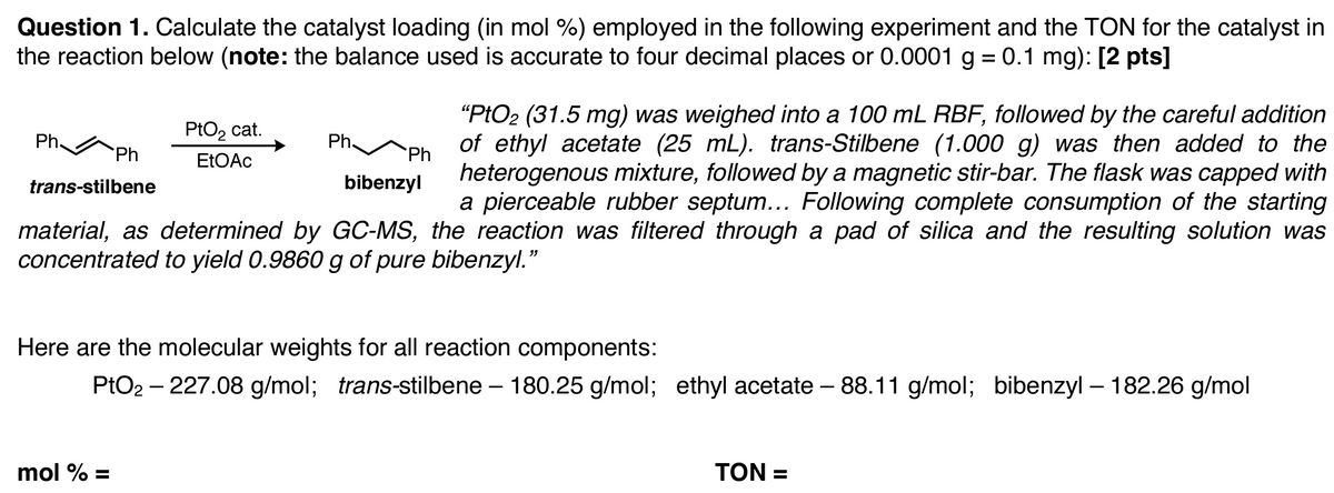 Question 1. Calculate the catalyst loading (in mol %) employed in the following experiment and the TON for the catalyst in
the reaction below (note: the balance used is accurate to four decimal places or 0.0001 g = 0.1 mg): [2 pts]
Ph
Ph
PtO₂ cat.
EtOAc
Ph
Ph
bibenzyl
trans-stilbene
"PtO2 (31.5 mg) was weighed into a 100 mL RBF, followed by the careful addition
of ethyl acetate (25 mL). trans-Stilbene (1.000 g) was then added to the
heterogenous mixture, followed by a magnetic stir-bar. The flask was capped with
a pierceable rubber septum... Following complete consumption of the starting
material, as determined by GC-MS, the reaction was filtered through a pad of silica and the resulting solution was
concentrated to yield 0.9860 g of pure bibenzyl."
Here are the molecular weights for all reaction components:
PtO2 - 227.08 g/mol; trans-stilbene – 180.25 g/mol; ethyl acetate - 88.11 g/mol; bibenzyl – 182.26 g/mol
-
mol % =
TON =