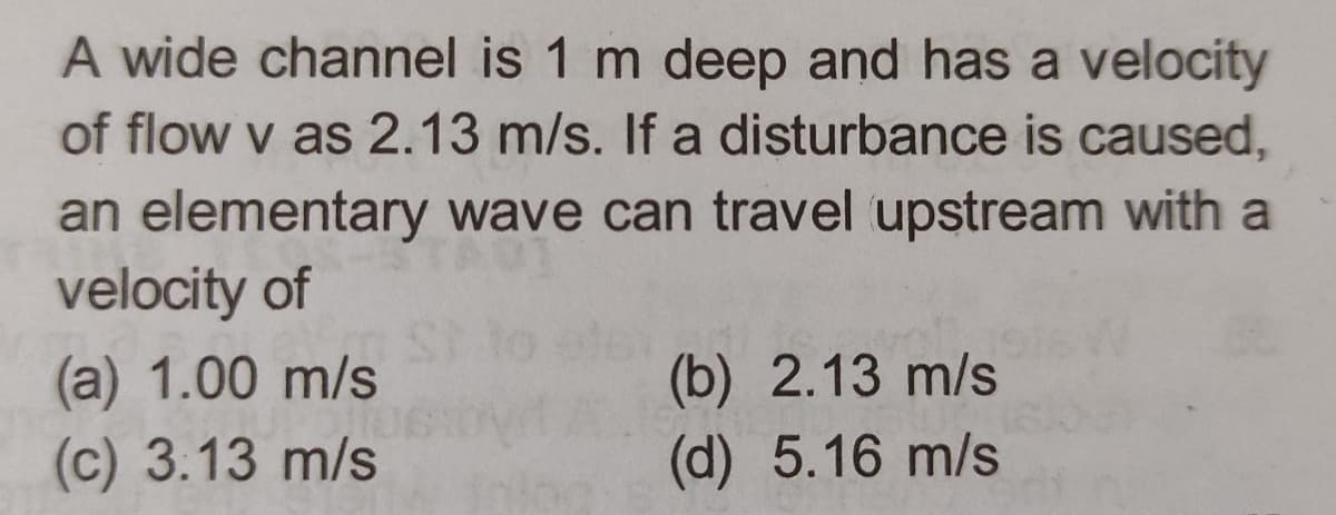 A wide channel is 1 m deep and has a velocity
of flow v as 2.13 m/s. If a disturbance is caused,
an elementary wave can travel upstream with a
velocity of
(a) 1.00 m/s
POIL
(c) 3.13 m/s
(b) 2.13 m/s
(d) 5.16 m/s