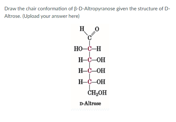 Draw the chair conformation of B-D-Altropyranose given the structure of D-
Altrose. (Upload your answer here)
H
HO-C-H
H-C-OH
H-C-OH
H-C-OH
CH2OH
D-Altrose
