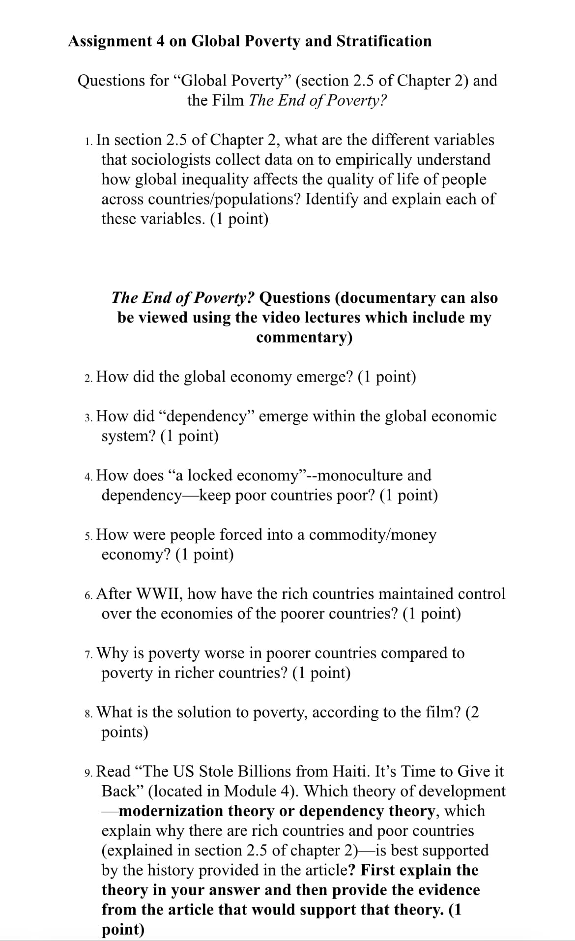 Assignment 4 on Global Poverty and Stratification
Questions for "Global Poverty” (section 2.5 of Chapter 2) and
the Film The End of Poverty?
1. In section 2.5 of Chapter 2, what are the different variables
that sociologists collect data on to empirically understand
how global inequality affects the quality of life of people
across countries/populations? Identify and explain each of
these variables. (1 point)
The End of Poverty? Questions (documentary can also
be viewed using the video lectures which include my
commentary)
2. How did the global economy emerge? (1 point)
3. How did "dependency" emerge within the global economic
system? (1 point)
4. How does "a locked economy"--monoculture and
dependency keep poor countries poor? (1 point)
5. How were people forced into a commodity/money
economy? (1 point)
6. After WWII, how have the rich countries maintained control
over the economies of the poorer countries? (1 point)
7. Why is poverty worse in poorer countries compared to
poverty in richer countries? (1 point)
8. What is the solution to poverty, according to the film? (2
points)
9. Read "The US Stole Billions from Haiti. It's Time to Give it
Back" (located in Module 4). Which theory of development
-modernization theory or dependency theory, which
explain why there are rich countries and poor countries
(explained in section 2.5 of chapter 2)—is best supported
by the history provided in the article? First explain the
theory in your answer and then provide the evidence
from the article that would support that theory. (1
point)