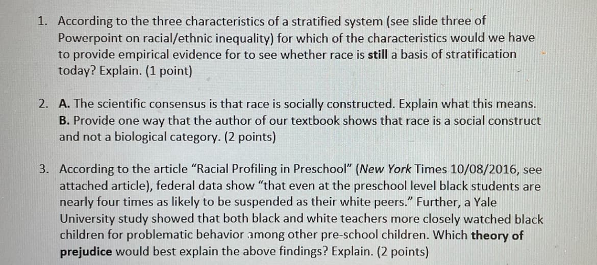 1. According to the three characteristics of a stratified system (see slide three of
Powerpoint on racial/ethnic inequality) for which of the characteristics would we have
to provide empirical evidence for to see whether race is still a basis of stratification
today? Explain. (1 point)
2. A. The scientific consensus is that race is socially constructed. Explain what this means.
B. Provide one way that the author of our textbook shows that race is a social construct
and not a biological category. (2 points)
3. According to the article "Racial Profiling in Preschool" (New York Times 10/08/2016, see
attached article), federal data show "that even at the preschool level black students are
nearly four times as likely to be suspended as their white peers." Further, a Yale
University study showed that both black and white teachers more closely watched black
children for problematic behavior among other pre-school children. Which theory of
prejudice would best explain the above findings? Explain. (2 points)