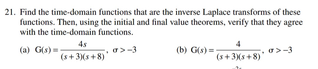 21. Find the time-domain functions that are the inverse Laplace transforms of these
functions. Then, using the initial and final value theorems, verify that they agree
with the time-domain functions.
4.s
4
(a) G(s) =
o > -3
(b) G(s) =
o > -3
(s+3)(s+8)'
(s+3)(s+8)
