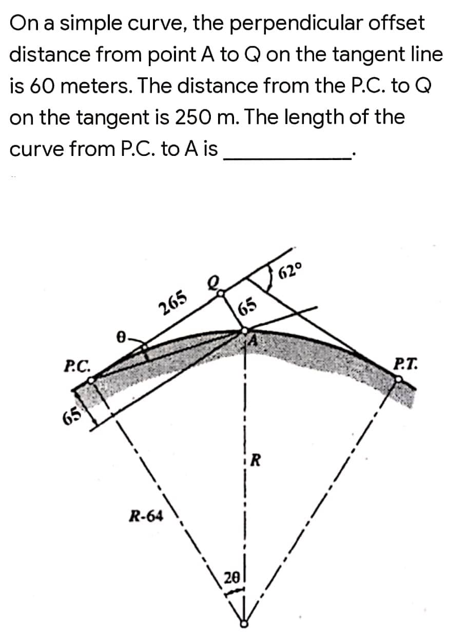 On a simple curve, the perpendicular offset
distance from point A to Q on the tangent line
is 60 meters. The distance from the P.C. to Q
on the tangent is 250 m. The length of the
curve from P.C. to A is
620
265
65
P.C.
65
P.T.
ER
R-64
20
