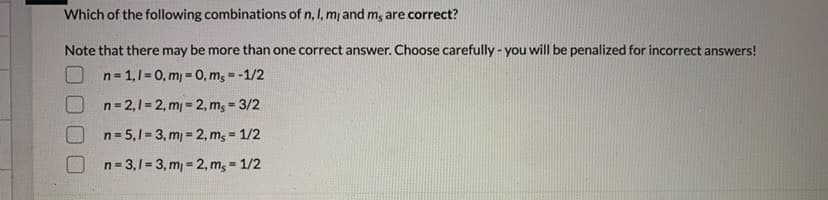 Which of the following combinations of n, I, m and m; are correct?
Note that there may be more than one correct answer. Choose carefully - you will be penalized for incorrect answers!
n= 1,1=0, mj = 0, mg = -1/2
n= 2,1= 2, m = 2, m; = 3/2
%3!
n= 5,1= 3, m = 2, m, = 1/2
!3!
n= 3,1= 3, m = 2, m, = 1/2
