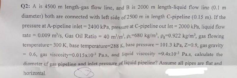 Q2: A is 4500 m length-gas flow line, and B is 2000 m length-liquid flow line (0.1 m
diameter) both are connected with left side of 2500 m in length C-pipeline (0.15 m). If the
pressure at A-pipeline inlet = 2400 kPa, pressure at C-pipeline out let = 2000 kPa, liquid flow
rate = 0.009 m³/s, Gas Oil Ratio = 40 m³/m², PL 680 kg/m³, p=0.922 kg/m³, gas flowing
temperature-300 K, base temperature-288 K, base pressure 101.3 kPa, Z-0.9, gas gravity
9.4x10-3 Pa.s, calculate the
0.6, gas viscosity-0.015x10³ Pa.s, and liquid viscosity
diameter of gas pipeline and inlet pressure of liquid pipeline? Assume all pipes are flat and
horizontal.
=