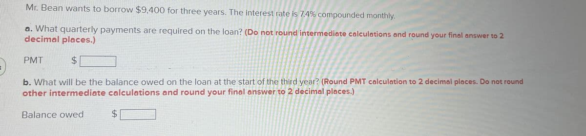 Mr. Bean wants to borrow $9,400 for three years. The interest rate is 7.4% compounded monthly.
a. What quarterly payments are required on the loan? (Do not round intermediate calculations and round your final answer to 2
decimal places.)
PMT
$
b. What will be the balance owed on the loan at the start of the third year? (Round PMT calculation to 2 decimal places. Do not round
other intermediate calculations and round your final answer to 2 decimal places.)
Balance owed
$