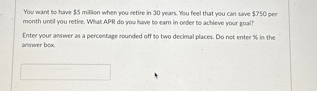 You want to have $5 million when you retire in 30 years. You feel that you can save $750 per
month until you retire. What APR do you have to earn in order to achieve your goal?
Enter your answer as a percentage rounded off to two decimal places. Do not enter % in the
answer box.