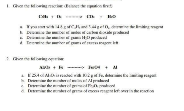 1. Given the following reaction: (Balance the equation first!)
CSHS + 02 --.....-> CO: + H:0
a. If you start with 14.8 g of C;Hy and 3.44 g of Oz, determine the limiting reagent
b. Determine the number of moles of carbon dioxide produced
c. Determine the number of grams H;O produced
d. Determine the number of grams of excess reagent left
2. Given the following equation:
Al:Os + Fe --......> Fes04 + Al
a. If 25.4 of AlsOs is reacted with 10.2 g of Fe, determine the limiting reagent
b. Determine the number of moles of Al produced
c. Determine the number of grams of Fe;Os produced
d. Determine the number of grams of excess reagent left over in the reaction
