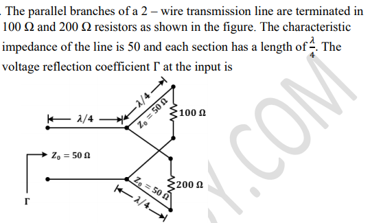 The parallel branches of a 2 – wire transmission line are terminated in
100 Q and 200 Q resistors as shown in the figure. The characteristic
impedance of the line is 50 and each section has a length of -. The
voltage reflection coefficient ' at the input is
2/4
100 A
E a/4
Z, = 50 A
Z, = 50 N
{200 A
Z, = 50 n
2/4
Y.COM
