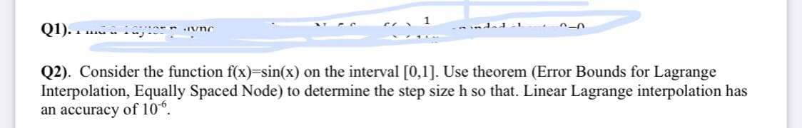 Q1). . . inj.
Q2). Consider the function f(x)=sin(x) on the interval [0,1]. Use theorem (Error Bounds for Lagrange
Interpolation, Equally Spaced Node) to determine the step size h so that. Linear Lagrange interpolation has
an accuracy of 106.
