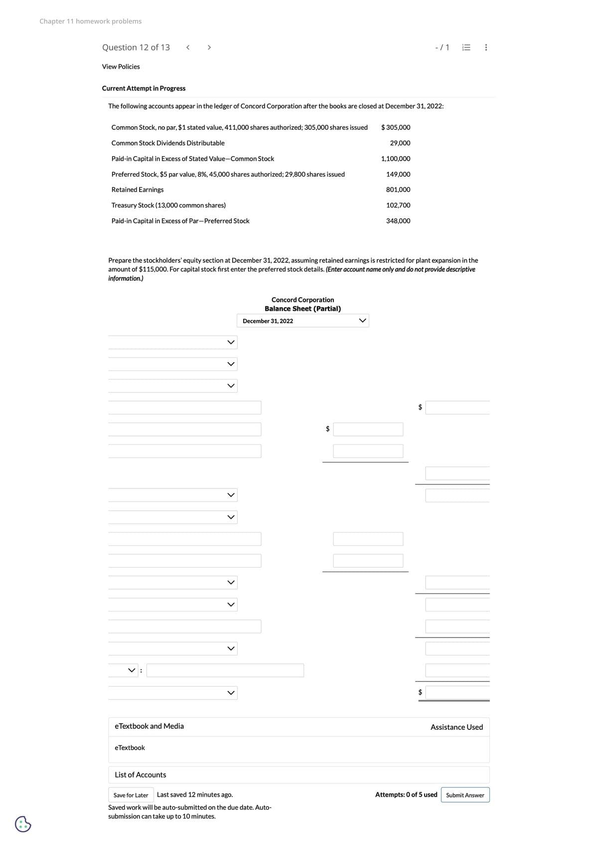 Chapter 11 homework problems
Question 12 of 13
View Policies
Current Attempt in Progress
The following accounts appear in the ledger of Concord Corporation after the books are closed at December 31, 2022:
Common Stock, no par, $1 stated value, 411,000 shares authorized; 305,000 shares issued $ 305,000
29,000
Common Stock Dividends Distributable
Paid-in Capital in Excess of Stated Value-Common Stock
Preferred Stock, $5 par value, 8%, 45,000 shares authorized; 29,800 shares issued
Retained Earnings
Treasury Stock (13,000 common shares)
Paid-in Capital in Excess of Par-Preferred Stock
V:
eTextbook and Media
eTextbook
Prepare the stockholders' equity section at December 31, 2022, assuming retained earnings is restricted for plant expansion in the
amount of $115,000. For capital stock first enter the preferred stock details. (Enter account name only and do not provide descriptive
information.)
List of Accounts
>
Concord Corporation
Balance Sheet (Partial)
December 31, 2022
Save for Later Last saved 12 minutes ago.
Saved work will be auto-submitted on the due date. Auto-
submission can take up to 10 minutes.
1,100,000
$
149,000
801,000
102,700
348,000
- / 1
$
$
III
Assistance Used
Attempts: 0 of 5 used
:
Submit Answer