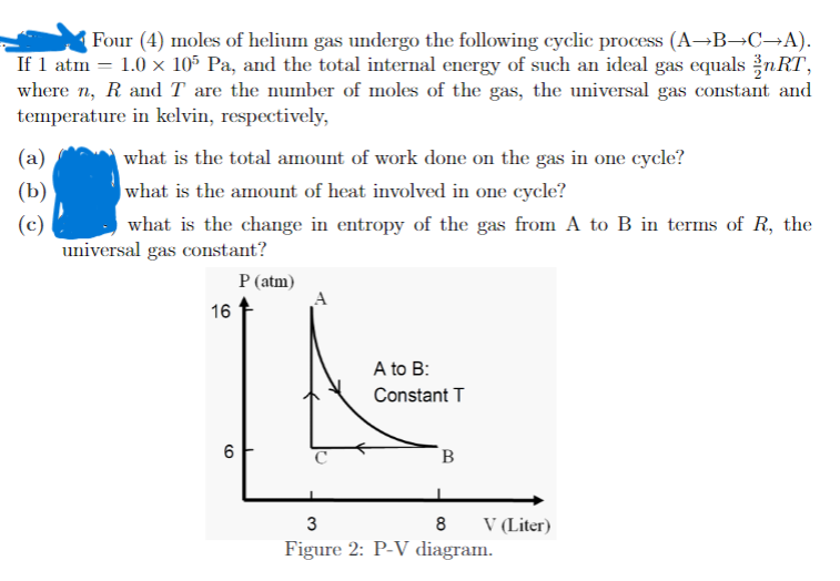Four (4) moles of helium gas undergo the following cyclic process (A→B→C→A).
If 1 atm = 1.0 x 10° Pa, and the total internal energy of such an ideal gas equals žnRT,
where n, R and T are the number of moles of the gas, the universal gas constant and
temperature in kelvin, respectively,
(a)
what is the total amount of work done on the gas in one cycle?
what is the amount of heat involved in one cycle?
(b)
(c)
universal gas constant?
what is the change in entropy of the gas from A to B in terms of R, the
P (atm)
A
16
A to B:
Constant T
B
V (Liter)
Figure 2: P-V diagram.
8
CO
